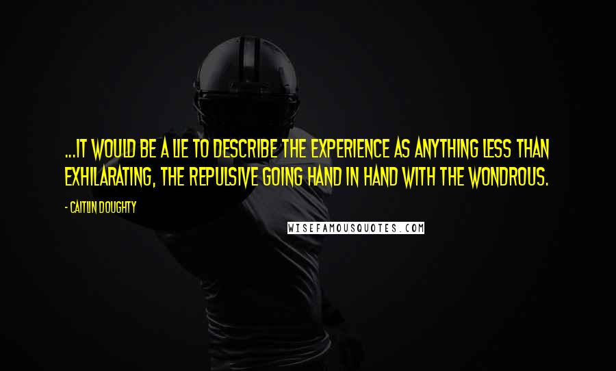 Caitlin Doughty Quotes: ...it would be a lie to describe the experience as anything less than exhilarating, the repulsive going hand in hand with the wondrous.