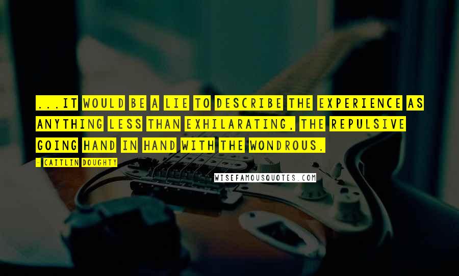 Caitlin Doughty Quotes: ...it would be a lie to describe the experience as anything less than exhilarating, the repulsive going hand in hand with the wondrous.