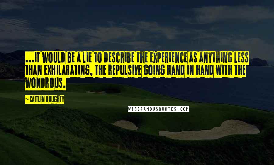 Caitlin Doughty Quotes: ...it would be a lie to describe the experience as anything less than exhilarating, the repulsive going hand in hand with the wondrous.