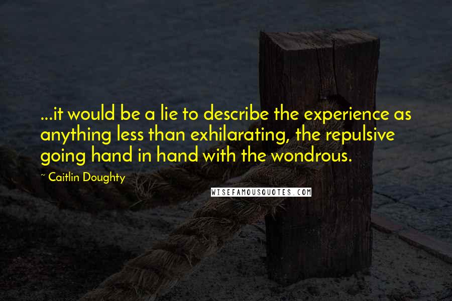 Caitlin Doughty Quotes: ...it would be a lie to describe the experience as anything less than exhilarating, the repulsive going hand in hand with the wondrous.