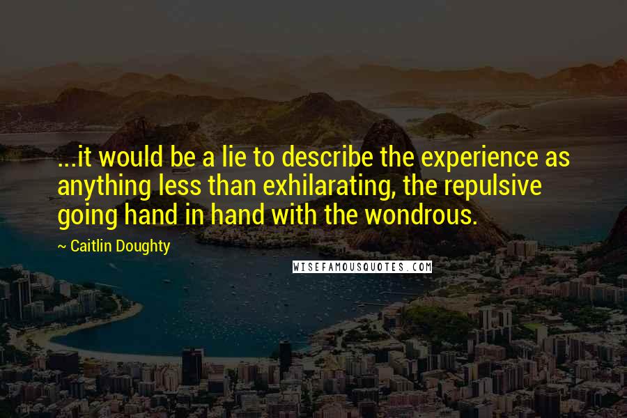 Caitlin Doughty Quotes: ...it would be a lie to describe the experience as anything less than exhilarating, the repulsive going hand in hand with the wondrous.