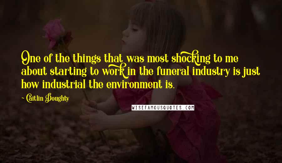 Caitlin Doughty Quotes: One of the things that was most shocking to me about starting to work in the funeral industry is just how industrial the environment is.