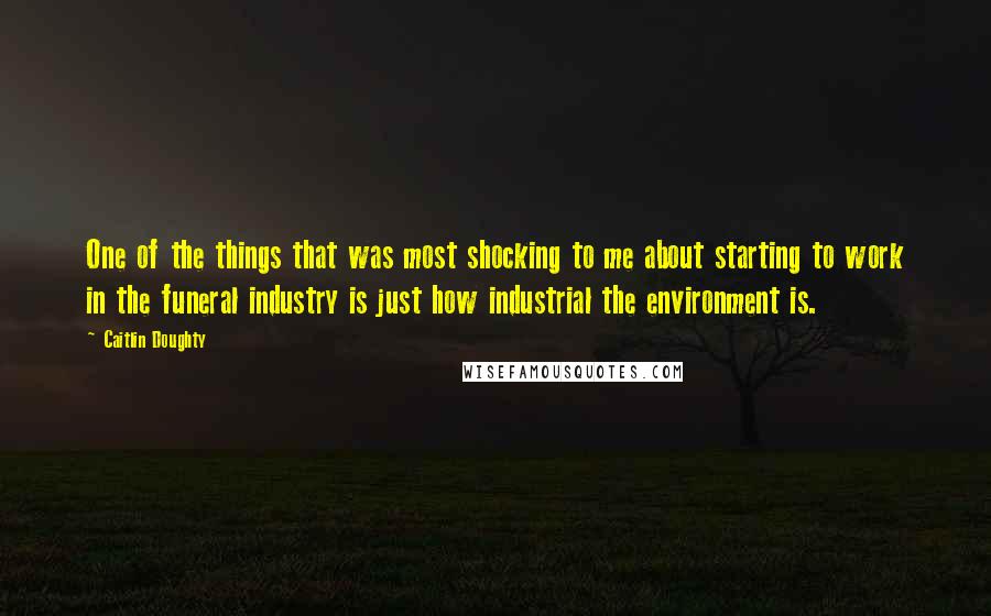 Caitlin Doughty Quotes: One of the things that was most shocking to me about starting to work in the funeral industry is just how industrial the environment is.