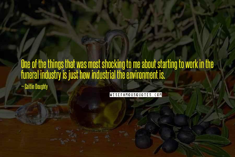 Caitlin Doughty Quotes: One of the things that was most shocking to me about starting to work in the funeral industry is just how industrial the environment is.