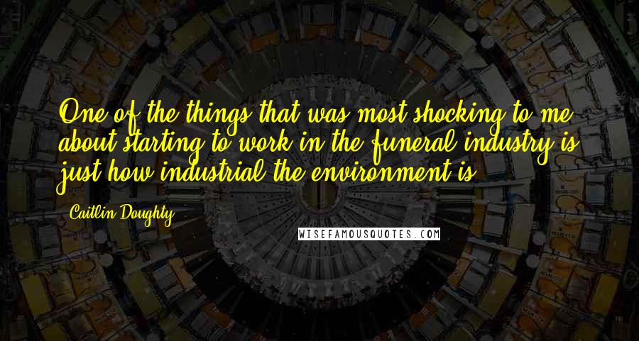 Caitlin Doughty Quotes: One of the things that was most shocking to me about starting to work in the funeral industry is just how industrial the environment is.