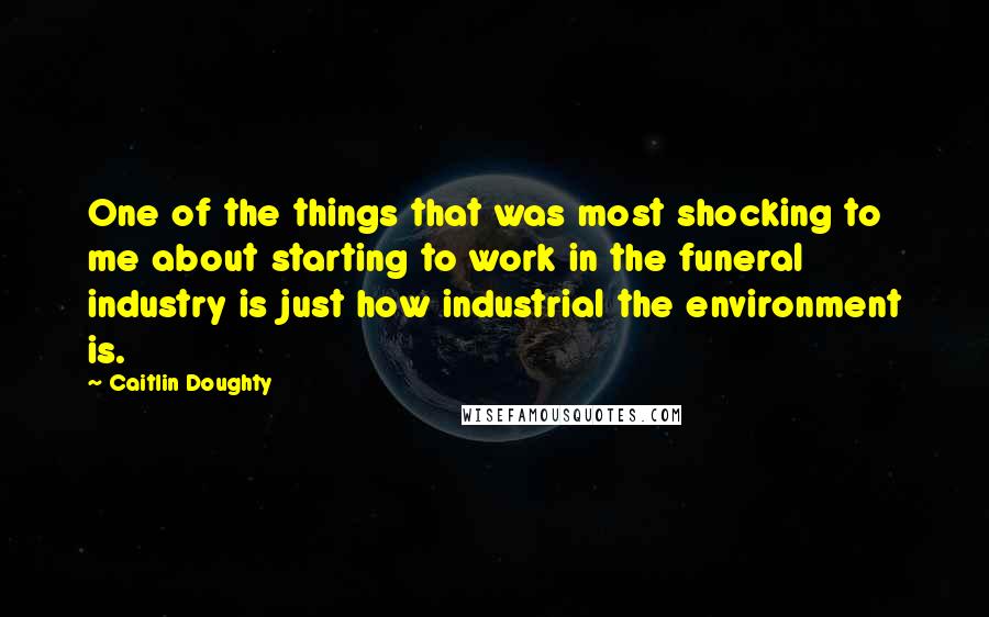 Caitlin Doughty Quotes: One of the things that was most shocking to me about starting to work in the funeral industry is just how industrial the environment is.