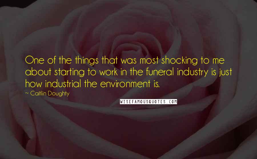Caitlin Doughty Quotes: One of the things that was most shocking to me about starting to work in the funeral industry is just how industrial the environment is.