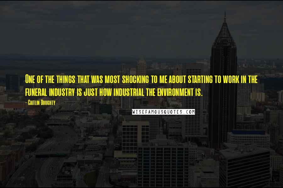 Caitlin Doughty Quotes: One of the things that was most shocking to me about starting to work in the funeral industry is just how industrial the environment is.