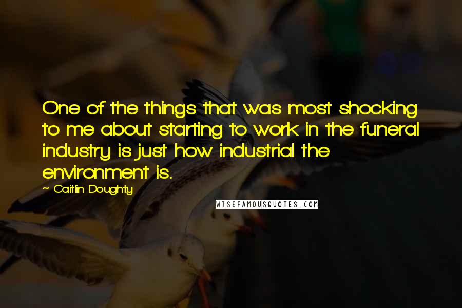 Caitlin Doughty Quotes: One of the things that was most shocking to me about starting to work in the funeral industry is just how industrial the environment is.