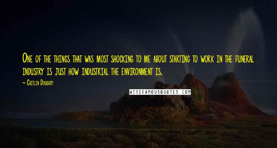 Caitlin Doughty Quotes: One of the things that was most shocking to me about starting to work in the funeral industry is just how industrial the environment is.