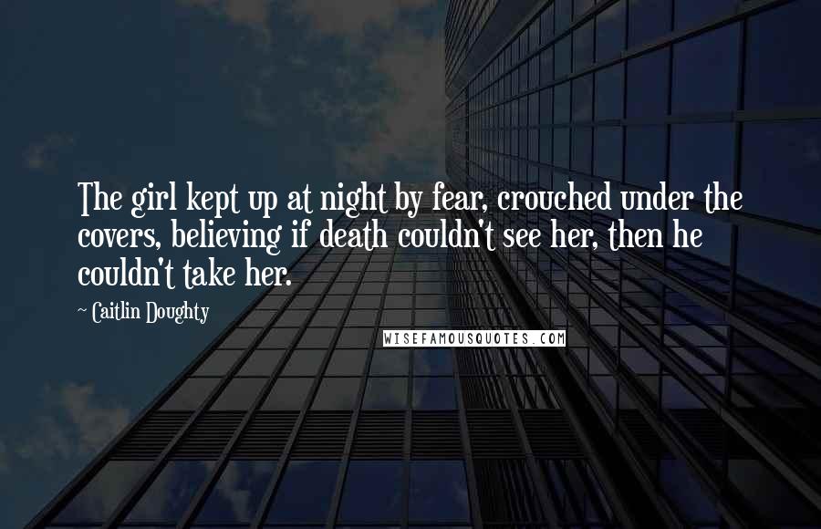 Caitlin Doughty Quotes: The girl kept up at night by fear, crouched under the covers, believing if death couldn't see her, then he couldn't take her.