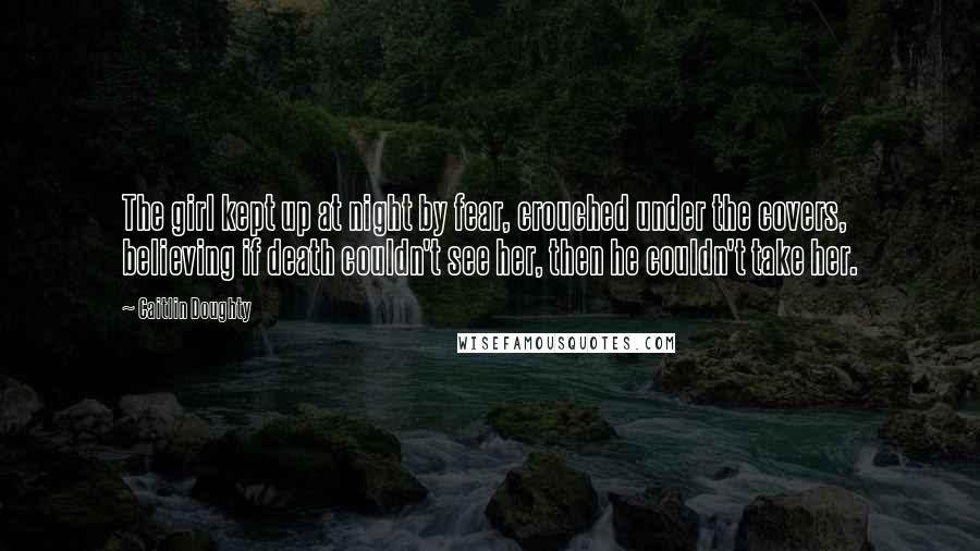 Caitlin Doughty Quotes: The girl kept up at night by fear, crouched under the covers, believing if death couldn't see her, then he couldn't take her.