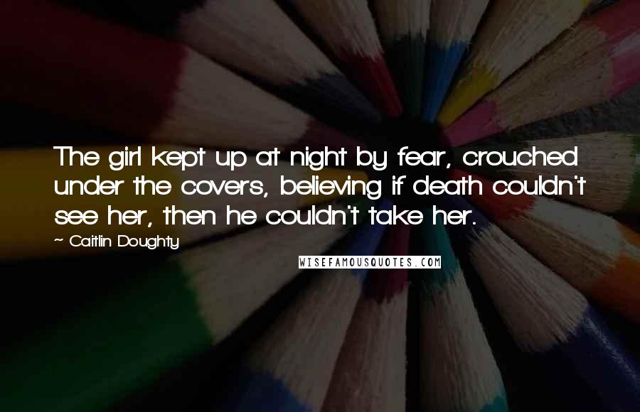 Caitlin Doughty Quotes: The girl kept up at night by fear, crouched under the covers, believing if death couldn't see her, then he couldn't take her.