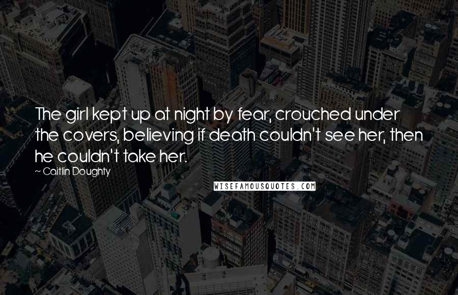 Caitlin Doughty Quotes: The girl kept up at night by fear, crouched under the covers, believing if death couldn't see her, then he couldn't take her.