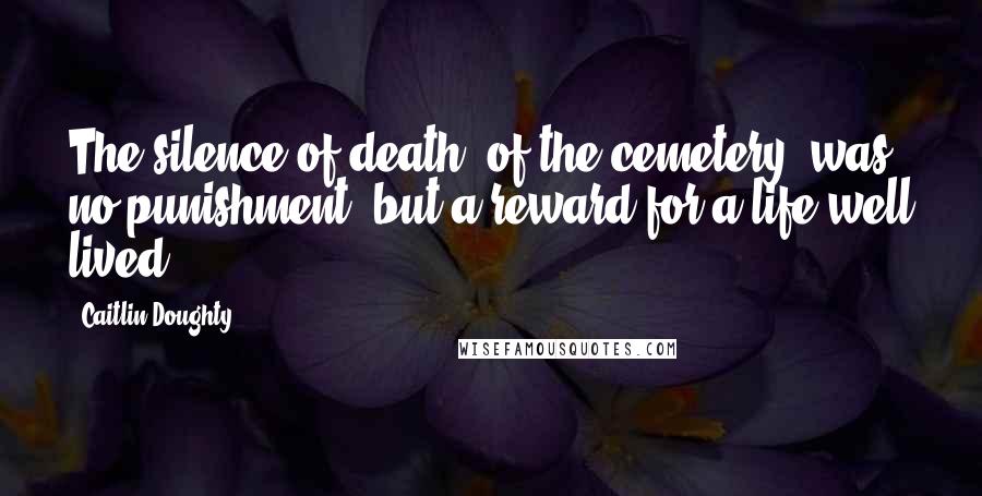 Caitlin Doughty Quotes: The silence of death, of the cemetery, was no punishment, but a reward for a life well lived.