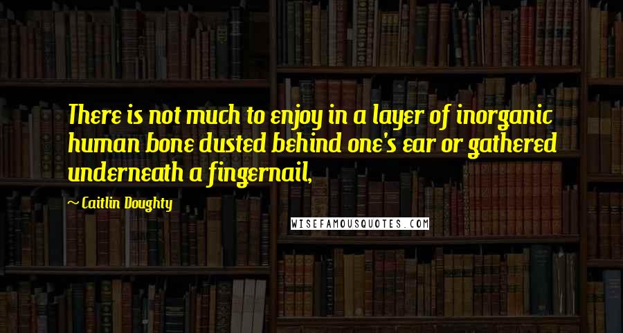 Caitlin Doughty Quotes: There is not much to enjoy in a layer of inorganic human bone dusted behind one's ear or gathered underneath a fingernail,