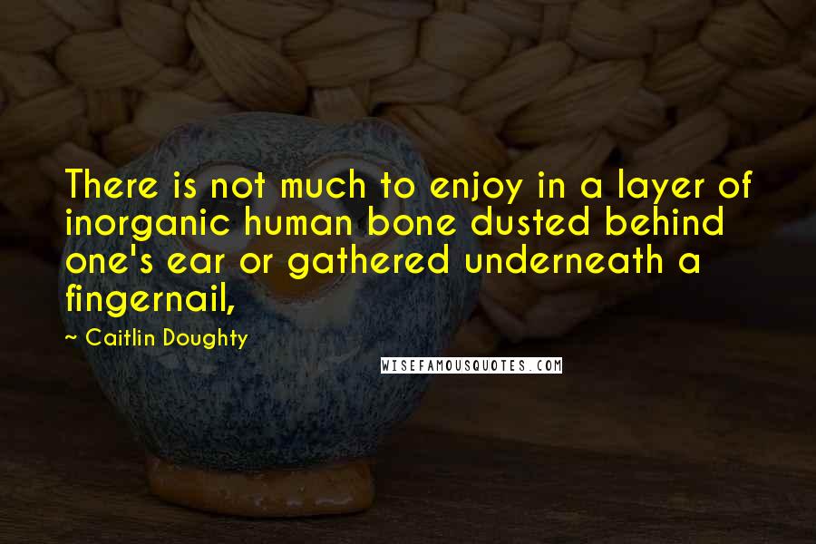 Caitlin Doughty Quotes: There is not much to enjoy in a layer of inorganic human bone dusted behind one's ear or gathered underneath a fingernail,