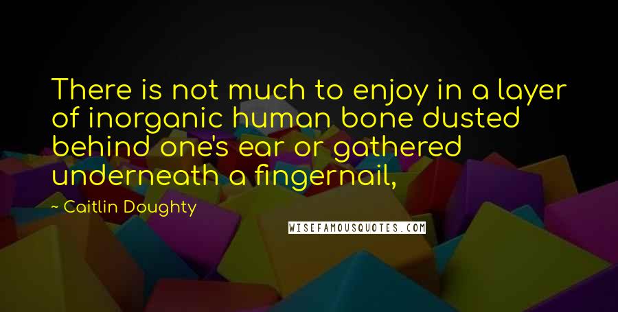 Caitlin Doughty Quotes: There is not much to enjoy in a layer of inorganic human bone dusted behind one's ear or gathered underneath a fingernail,