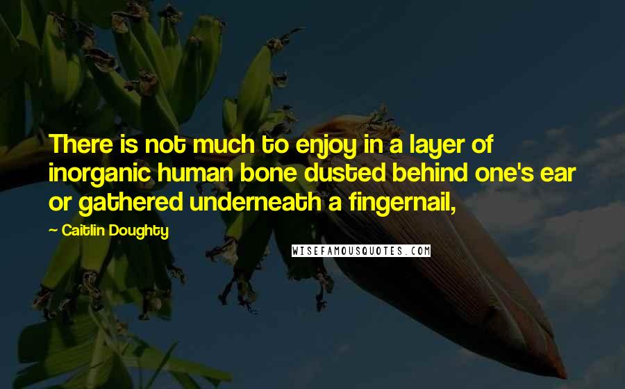 Caitlin Doughty Quotes: There is not much to enjoy in a layer of inorganic human bone dusted behind one's ear or gathered underneath a fingernail,