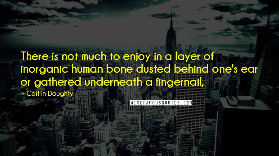 Caitlin Doughty Quotes: There is not much to enjoy in a layer of inorganic human bone dusted behind one's ear or gathered underneath a fingernail,