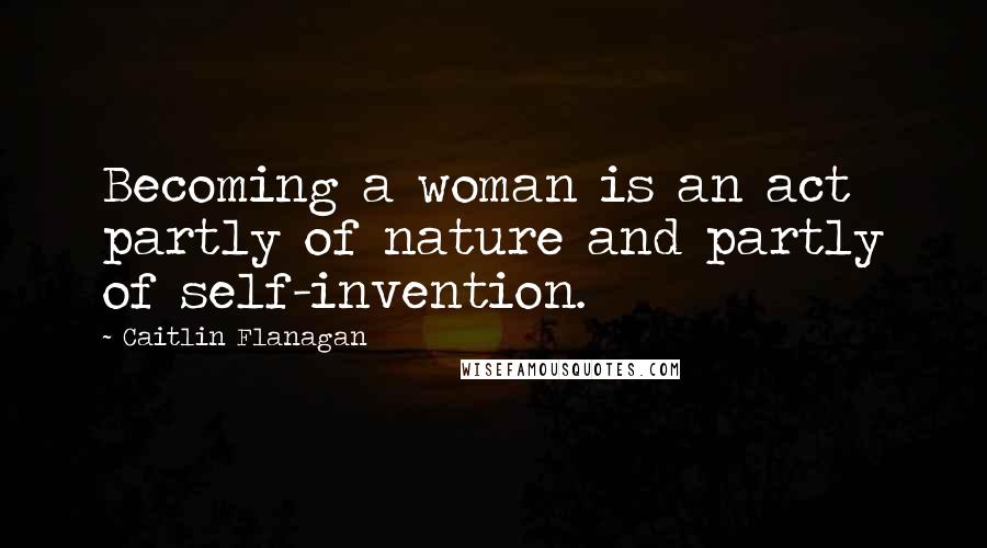 Caitlin Flanagan Quotes: Becoming a woman is an act partly of nature and partly of self-invention.