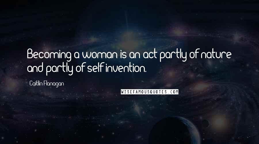 Caitlin Flanagan Quotes: Becoming a woman is an act partly of nature and partly of self-invention.