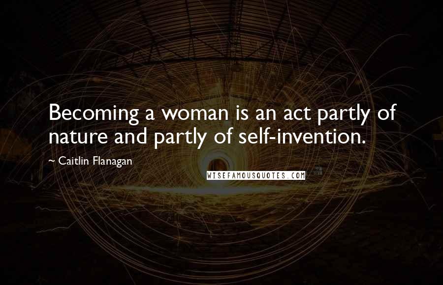 Caitlin Flanagan Quotes: Becoming a woman is an act partly of nature and partly of self-invention.