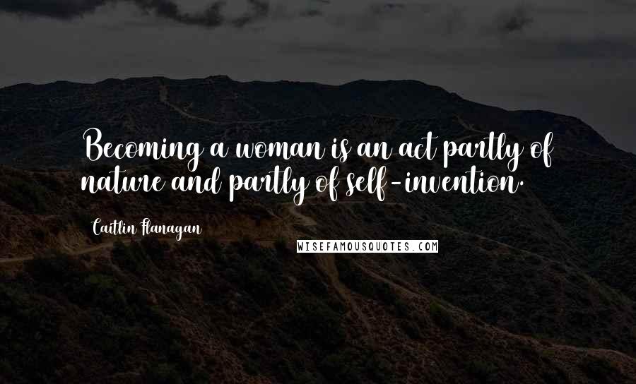 Caitlin Flanagan Quotes: Becoming a woman is an act partly of nature and partly of self-invention.