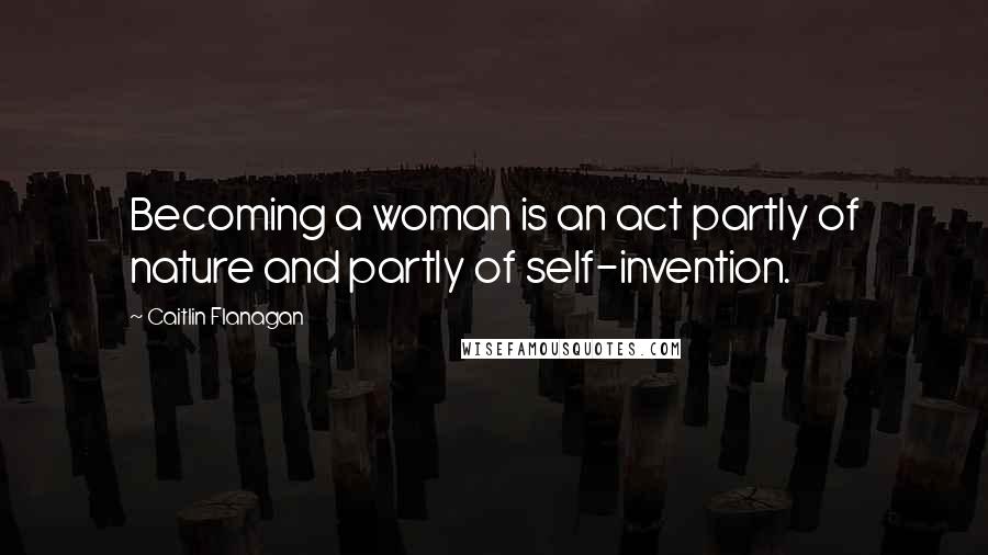 Caitlin Flanagan Quotes: Becoming a woman is an act partly of nature and partly of self-invention.