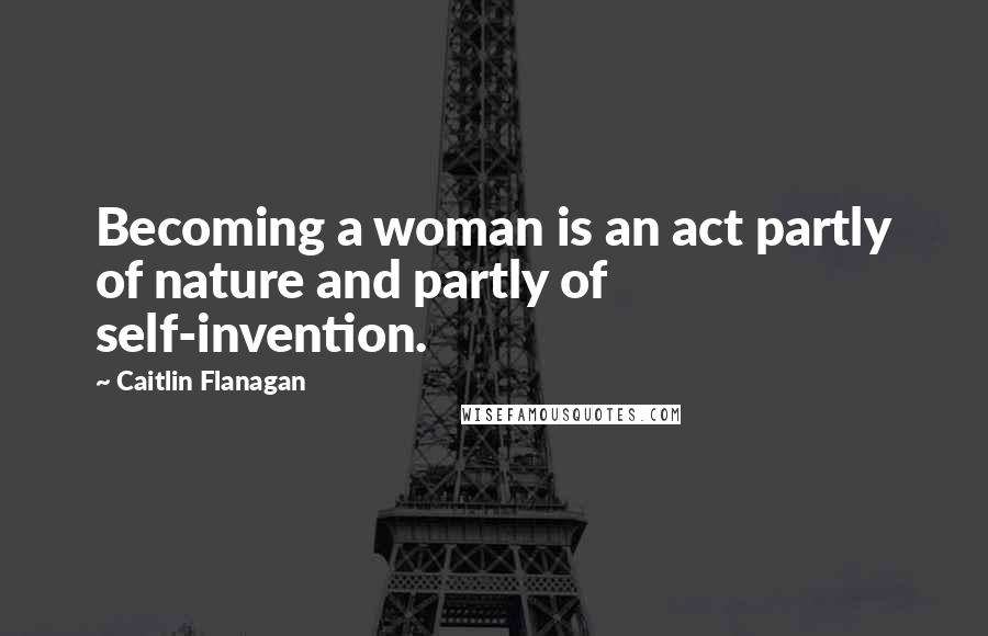 Caitlin Flanagan Quotes: Becoming a woman is an act partly of nature and partly of self-invention.