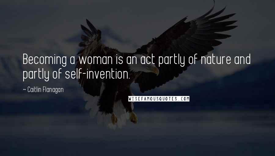 Caitlin Flanagan Quotes: Becoming a woman is an act partly of nature and partly of self-invention.