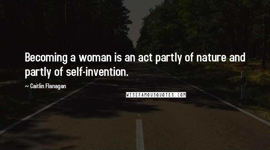 Caitlin Flanagan Quotes: Becoming a woman is an act partly of nature and partly of self-invention.