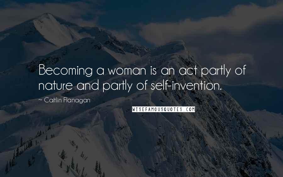 Caitlin Flanagan Quotes: Becoming a woman is an act partly of nature and partly of self-invention.