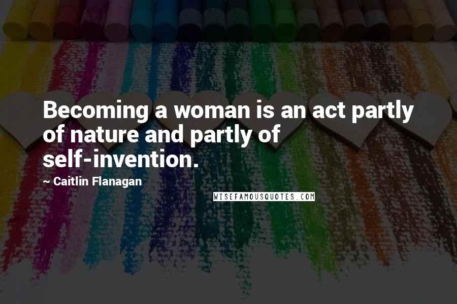 Caitlin Flanagan Quotes: Becoming a woman is an act partly of nature and partly of self-invention.