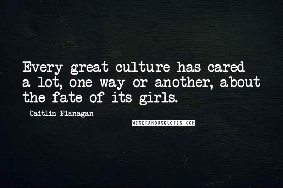 Caitlin Flanagan Quotes: Every great culture has cared a lot, one way or another, about the fate of its girls.