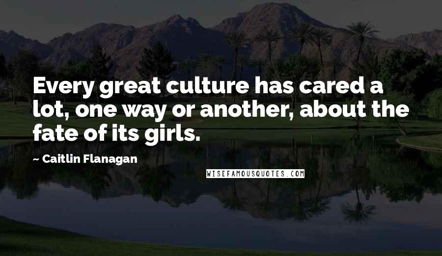 Caitlin Flanagan Quotes: Every great culture has cared a lot, one way or another, about the fate of its girls.