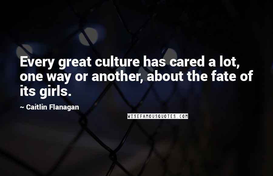 Caitlin Flanagan Quotes: Every great culture has cared a lot, one way or another, about the fate of its girls.