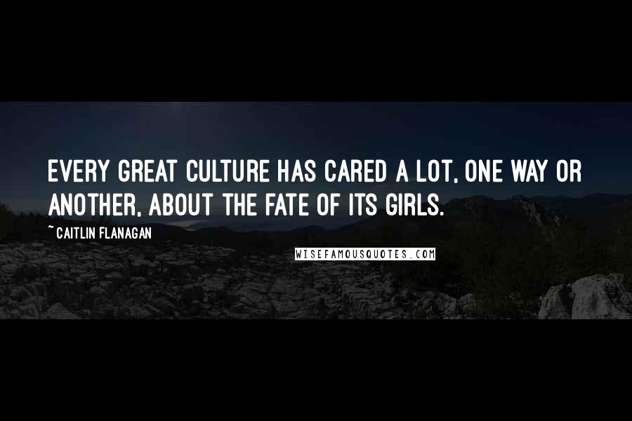 Caitlin Flanagan Quotes: Every great culture has cared a lot, one way or another, about the fate of its girls.