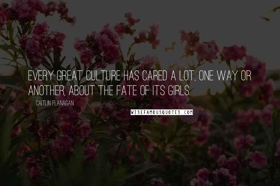 Caitlin Flanagan Quotes: Every great culture has cared a lot, one way or another, about the fate of its girls.