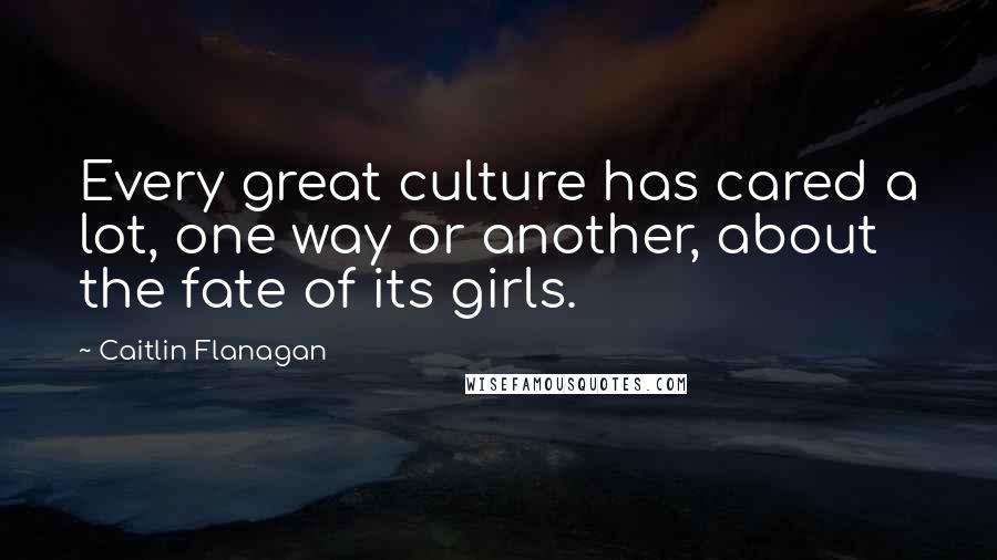Caitlin Flanagan Quotes: Every great culture has cared a lot, one way or another, about the fate of its girls.