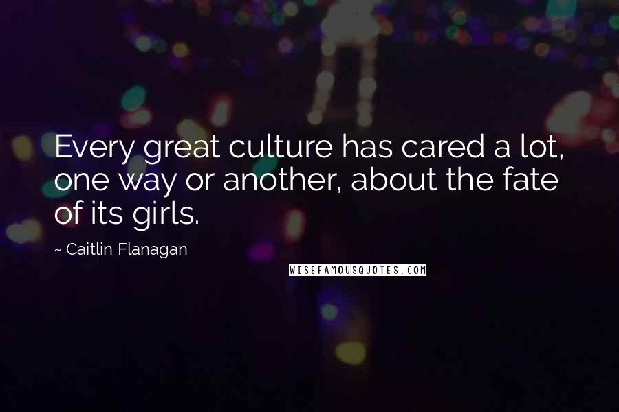 Caitlin Flanagan Quotes: Every great culture has cared a lot, one way or another, about the fate of its girls.