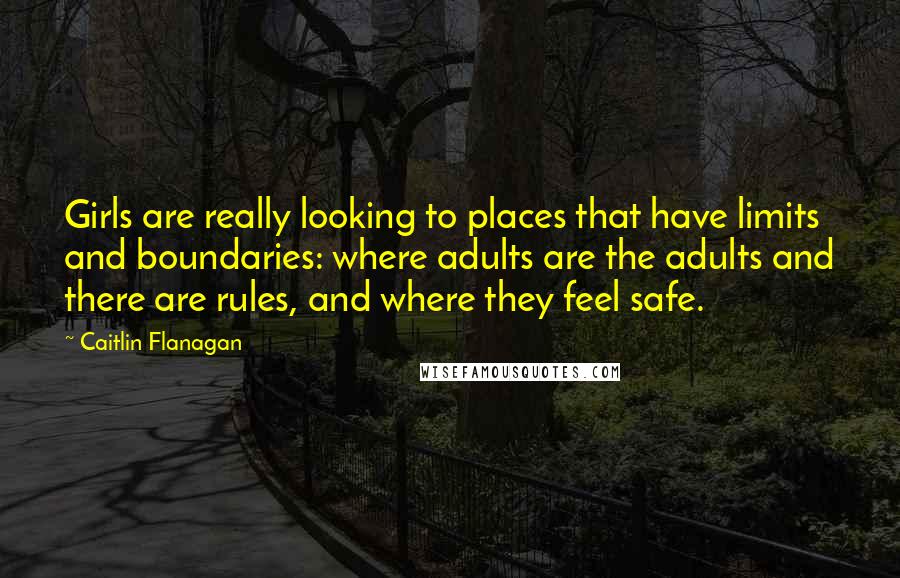 Caitlin Flanagan Quotes: Girls are really looking to places that have limits and boundaries: where adults are the adults and there are rules, and where they feel safe.