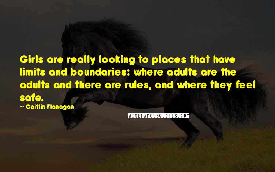 Caitlin Flanagan Quotes: Girls are really looking to places that have limits and boundaries: where adults are the adults and there are rules, and where they feel safe.
