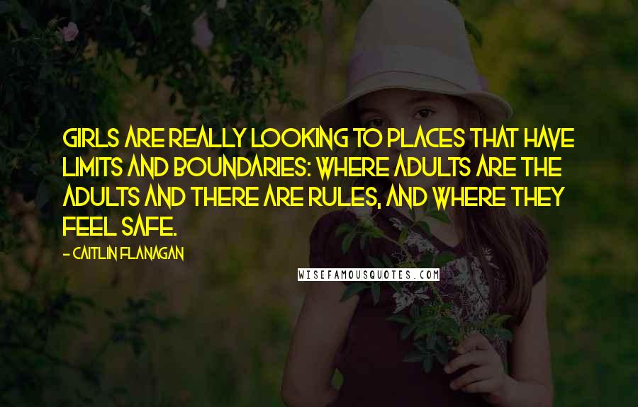 Caitlin Flanagan Quotes: Girls are really looking to places that have limits and boundaries: where adults are the adults and there are rules, and where they feel safe.