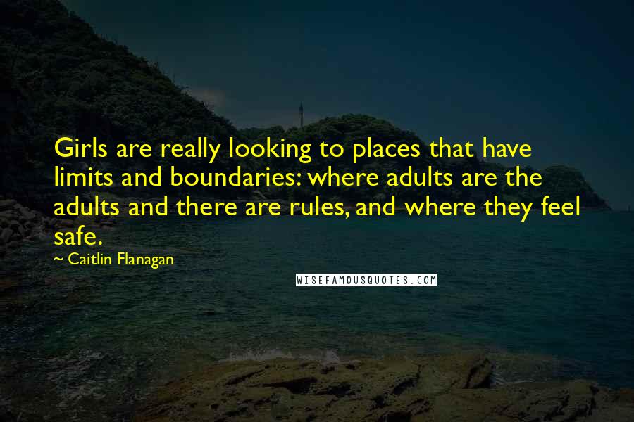 Caitlin Flanagan Quotes: Girls are really looking to places that have limits and boundaries: where adults are the adults and there are rules, and where they feel safe.