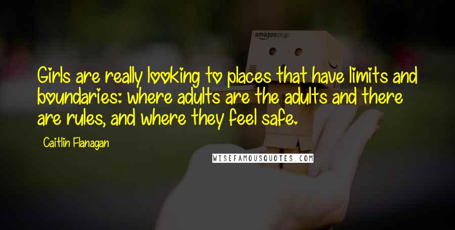 Caitlin Flanagan Quotes: Girls are really looking to places that have limits and boundaries: where adults are the adults and there are rules, and where they feel safe.