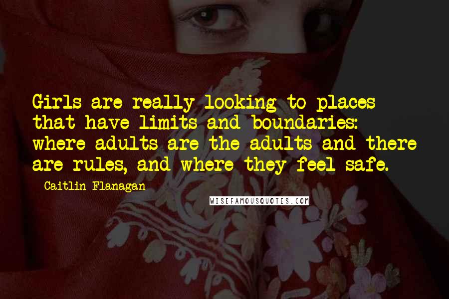 Caitlin Flanagan Quotes: Girls are really looking to places that have limits and boundaries: where adults are the adults and there are rules, and where they feel safe.