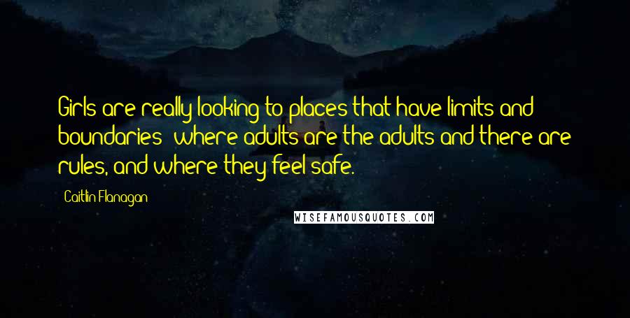 Caitlin Flanagan Quotes: Girls are really looking to places that have limits and boundaries: where adults are the adults and there are rules, and where they feel safe.