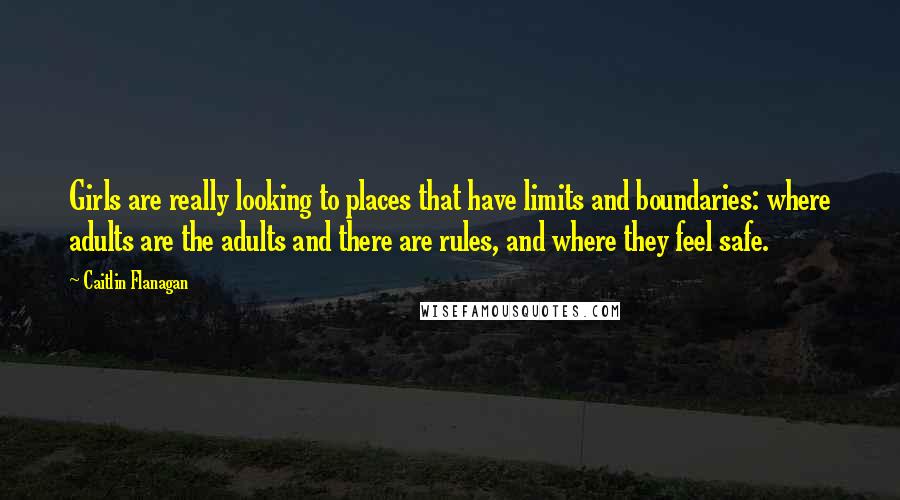 Caitlin Flanagan Quotes: Girls are really looking to places that have limits and boundaries: where adults are the adults and there are rules, and where they feel safe.