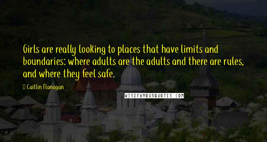 Caitlin Flanagan Quotes: Girls are really looking to places that have limits and boundaries: where adults are the adults and there are rules, and where they feel safe.